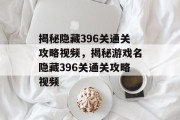 揭秘隐藏396关通关攻略视频,揭秘游戏名隐藏396关通关攻略视频 揭秘隐藏396关通关攻略视频,揭秘游戏名隐藏396关通关攻略视频