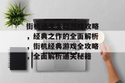 街机通关全部游戏攻略,经典之作的全面解析,街机经典游戏全攻略,全面解析通关秘籍 街机通关全部游戏攻略,经典之作的全面解析,街机经典游戏全攻略,全面解析通关秘籍