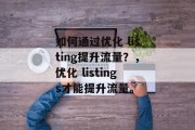 如何通过优化 listing提升流量?,优化 listings才能提升流量。 如何通过优化 listing提升流量?,优化 listings才能提升流量。