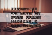 天天爱消除966通关攻略，轻松掌握，畅享游戏乐趣，天天爱消除966关通关攻略，轻松掌握，畅享游戏乐趣