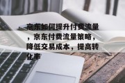 京东如何提升付费流量，京东付费流量策略，降低交易成本，提高转化率