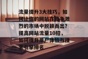 流量提升3大技巧,如何让你的网站在竞争激烈的市场中脱颖而出?提高网站流量10招,如何提升用户体验与搜索引擎排名