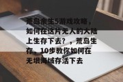 荒岛余生5游戏攻略,如何在这片无人的大陆上生存下去?,荒岛生存,10步教你如何在无垠海域存活下去 荒岛余生5游戏攻略,如何在这片无人的大陆上生存下去?,荒岛生存,10步教你如何在无垠海域存活下去