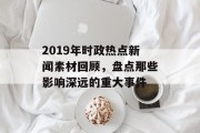 2019年时政热点新闻素材回顾,盘点那些影响深远的重大事件 2019年时政热点新闻素材回顾,盘点那些影响深远的重大事件