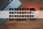 西瓜视频直播流量提升策略与实践案例分析，西瓜视频直播流量提升策略与实践案例