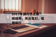 2017年国内热点新闻回顾,风云变幻,砥砺前行 2017年国内热点新闻回顾,风云变幻,砥砺前行