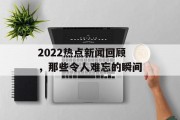 2022热点新闻回顾,那些令人难忘的瞬间 2022热点新闻回顾,那些令人难忘的瞬间