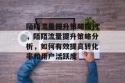 陌陌流量提升策略探讨，陌陌流量提升策略分析，如何有效提高转化率和用户活跃度