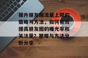 提升朋友圈流量上限的策略与方法,如何有效提高朋友圈的曝光率和关注量?策略与方法分析分享 提升朋友圈流量上限的策略与方法,如何有效提高朋友圈的曝光率和关注量?策略与方法分析分享