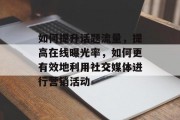 如何提升话题流量,提高在线曝光率,如何更有效地利用社交媒体进行营销活动