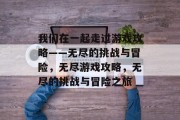 我们在一起走过游戏攻略——无尽的挑战与冒险,无尽游戏攻略,无尽的挑战与冒险之旅 我们在一起走过游戏攻略——无尽的挑战与冒险,无尽游戏攻略,无尽的挑战与冒险之旅