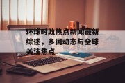 环球时政热点新闻最新综述,多国动态与全球关注焦点 环球时政热点新闻最新综述,多国动态与全球关注焦点
