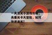 一夫当关小游戏攻略,夫妻关卡大冒险,如何快速通关? 一夫当关小游戏攻略,夫妻关卡大冒险,如何快速通关?