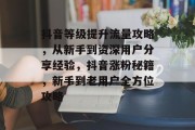 抖音等级提升流量攻略，从新手到资深用户分享经验，抖音涨粉秘籍，新手到老用户全方位攻略