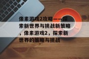 像素游戏2攻略——探索新世界与挑战新策略,像素游戏2,探索新世界的策略与挑战 像素游戏2攻略——探索新世界与挑战新策略,像素游戏2,探索新世界的策略与挑战