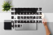 亚马逊如何通过优化营销策略来提高其网站流量,亚马逊如何通过优化营销策略来提高其网站流量?