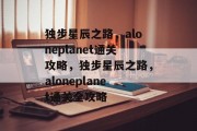 独步星辰之路,aloneplanet通关攻略,独步星辰之路,aloneplanet通关全攻略 独步星辰之路,aloneplanet通关攻略,独步星辰之路,aloneplanet通关全攻略