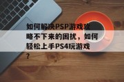 如何解决PSP游戏攻略不下来的困扰,如何轻松上手PS4玩游戏? 如何解决PSP游戏攻略不下来的困扰,如何轻松上手PS4玩游戏?