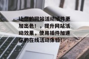 让您的网站活动插件更加出色!,提升网站活动效果,使用插件加速你的在线活动体验! 让您的网站活动插件更加出色!,提升网站活动效果,使用插件加速你的在线活动体验!