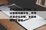 史前末期传奇游戏,必玩策略攻略分享,传奇手游必玩攻略,史前末期战斗策略