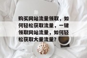 购买网站流量领取,如何轻松获取流量,一键领取网站流量,如何轻松获取大量流量? 购买网站流量领取,如何轻松获取流量,一键领取网站流量,如何轻松获取大量流量?