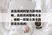 逃出房间的智力游戏攻略,逃脱房间策略大全,破解一局智斗高手教你走完房间! 逃出房间的智力游戏攻略,逃脱房间策略大全,破解一局智斗高手教你走完房间!