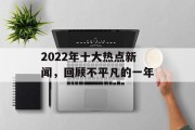 2022年十大热点新闻,回顾不平凡的一年 2022年十大热点新闻,回顾不平凡的一年