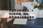 行业热点新闻盘点,2023年科技、财经、社会领域十大焦点事件 行业热点新闻盘点,2023年科技、财经、社会领域十大焦点事件