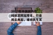 2023年中国国内在线旅游网站排名，行业风云再起，谁将执牛耳？