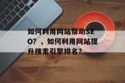 如何利用网站帮助SEO?,如何利用网站提升搜索引擎排名? 如何利用网站帮助SEO?,如何利用网站提升搜索引擎排名?