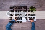国产免插件网站,国产绿色电子市场新希望,国产绿色电子市场新希望,无插件、零污染购物体验探索 国产免插件网站,国产绿色电子市场新希望,国产绿色电子市场新希望,无插件、零污染购物体验探索