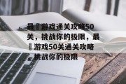 最囧游戏通关攻略50关,挑战你的极限,最囧游戏50关通关攻略,挑战你的极限 最囧游戏通关攻略50关,挑战你的极限,最囧游戏50关通关攻略,挑战你的极限