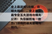史上最游戏5攻略，攻略大揭秘！，史上最全最专业五大游戏攻略大公开！为你解析每一款热门游戏的通关策略与技巧。