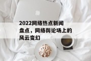 2022网络热点新闻盘点,网络舆论场上的风云变幻 2022网络热点新闻盘点,网络舆论场上的风云变幻