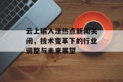 云上输入法热点新闻关闭,技术变革下的行业调整与未来展望 云上输入法热点新闻关闭,技术变革下的行业调整与未来展望