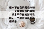 根本不存在的游戏攻略,一个虚假信息的真相,根本不存在的游戏攻略,一个虚假信息的真相揭示 根本不存在的游戏攻略,一个虚假信息的真相,根本不存在的游戏攻略,一个虚假信息的真相揭示
