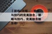 囧游戏2攻略——策略与技巧的完美融合,策略与技巧,完美融合新乐趣! 囧游戏2攻略——策略与技巧的完美融合,策略与技巧,完美融合新乐趣!