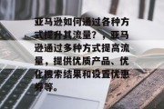 亚马逊如何通过各种方式提升其流量？，亚马逊通过多种方式提高流量，提供优质产品、优化搜索结果和设置优惠券等。