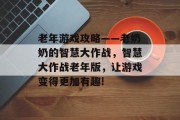 老年游戏攻略——老奶奶的智慧大作战,智慧大作战老年版,让游戏变得更加有趣! 老年游戏攻略——老奶奶的智慧大作战,智慧大作战老年版,让游戏变得更加有趣!