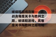 玻璃鞋游戏攻略——挑战高难度关卡与胜利之路，玻璃鞋游戏，高难度关卡与胜利之路攻略