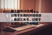 最囧游戏38攻略——过瘾于乐趣的终极挑战，最后三关卡，过瘾于乐趣的游戏终极挑战