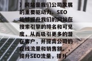 SEO（搜索引擎优化）网站是我们公司发展的重要驱动力。SEO能够提升我们的网站在搜索引擎的排名和可见度，从而吸引更多的潜在客户，并提高公司的在线流量和销售额。，提升SEO流量，提升网站可见度，吸引新客