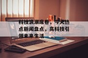 科技浪潮席卷,今天热点新闻盘点,高科技引领未来生活 科技浪潮席卷,今天热点新闻盘点,高科技引领未来生活