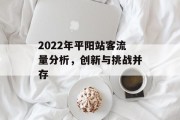 2022年平阳站客流量分析,创新与挑战并存 2022年平阳站客流量分析,创新与挑战并存