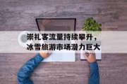 崇礼客流量持续攀升,冰雪旅游市场潜力巨大 崇礼客流量持续攀升,冰雪旅游市场潜力巨大