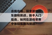 自我攻略,探索游戏的乐趣和挑战,新手入门指南,如何在游戏世界中体验乐趣与挑战? 自我攻略,探索游戏的乐趣和挑战,新手入门指南,如何在游戏世界中体验乐趣与挑战?
