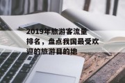 2019年旅游客流量排名,盘点我国最受欢迎的旅游目的地 2019年旅游客流量排名,盘点我国最受欢迎的旅游目的地