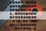 皇传是一款备受玩家喜爱的网页游戏。其庞大的游戏世界、精致的画面和丰富的剧情线使其在市场上独树一帜。那么,如何在玩皇传的过程中获得更高的胜率呢?接下来,我们一起来探讨一下皇传游戏攻略。,皇传手游攻略,策略战,画面逼真,剧情丰富 皇传是一款备受玩家喜爱的网页游戏。其庞大的游戏世界、精致的画面和丰富的剧情线使其在市场上独树一帜。那么,如何在玩皇传的过程中获得更高的胜率呢?接下来,我们一起来探讨一下皇传游戏攻略。,皇传手游攻略,策略战,画面逼真,剧情丰富