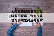 大阪攻略游戏推荐,大阪留学攻略,如何在美食与游戏之间游刃有余? 大阪攻略游戏推荐,大阪留学攻略,如何在美食与游戏之间游刃有余?