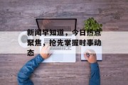 新闻早知道,今日热点聚焦,抢先掌握时事动态 新闻早知道,今日热点聚焦,抢先掌握时事动态
